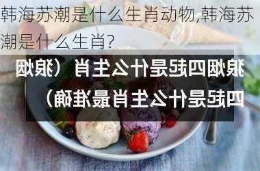 韩海苏潮是什么生肖动物,韩海苏潮是什么生肖?