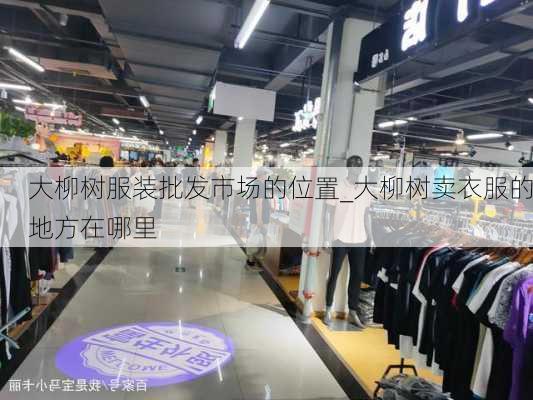 大柳树服装批发市场的位置_大柳树卖衣服的地方在哪里