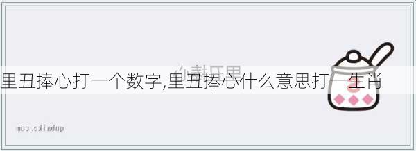 里丑捧心打一个数字,里丑捧心什么意思打一生肖