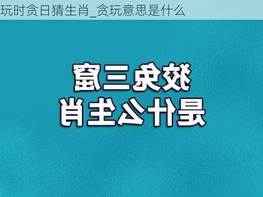 玩时贪日猜生肖_贪玩意思是什么